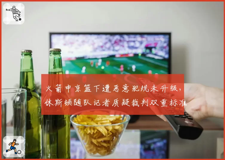 火箭申京篮下遭恶意犯规未升级，休斯顿随队记者质疑裁判双重标准