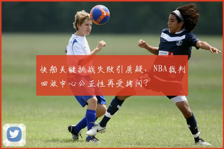 快船关键挑战失败引质疑，NBA裁判回放中心公正性再受拷问？