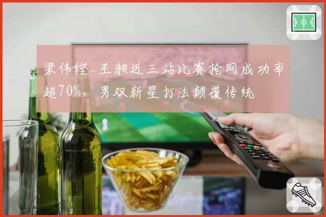 梁伟铿_王昶近三站比赛抢网成功率超70%，男双新星打法颠覆传统
