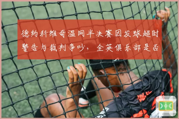 德约科维奇温网半决赛因发球超时警告与裁判争吵,全英俱乐部是否会调整计时规则?