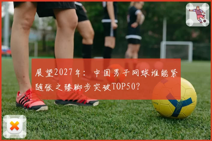 展望2027年:中国男子网球谁能紧随张之臻脚步突破TOP50?