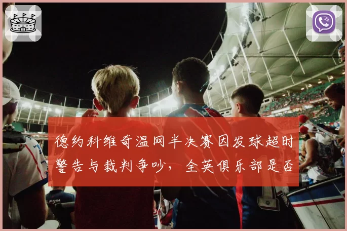 德约科维奇温网半决赛因发球超时警告与裁判争吵,全英俱乐部是否会调整计时规则?