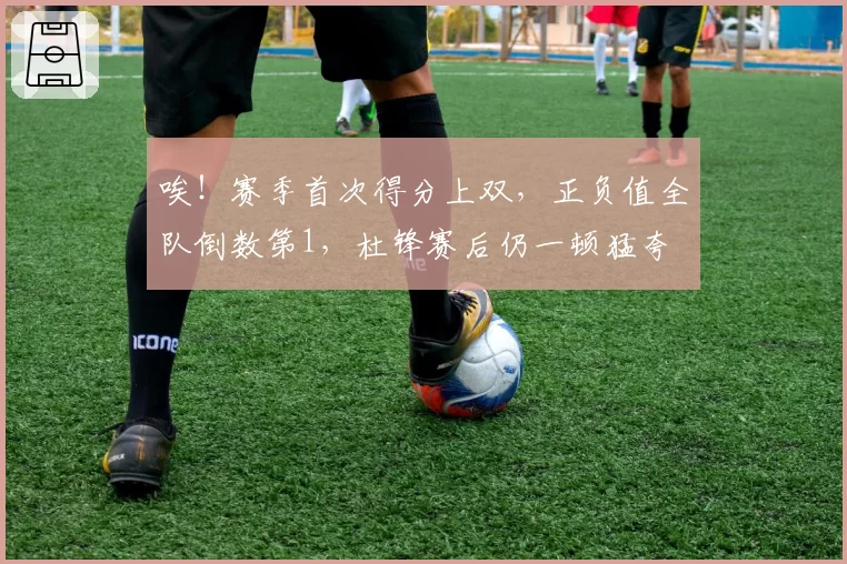 唉!赛季首次得分上双,正负值全队倒数第1,杜锋赛后仍一顿猛夸