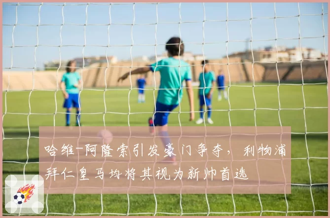 哈维-阿隆索引发豪门争夺,利物浦拜仁皇马均将其视为新帅首选