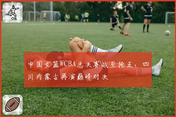 中国女篮WCBA总决赛战至抢五,四川内蒙古再演巅峰对决