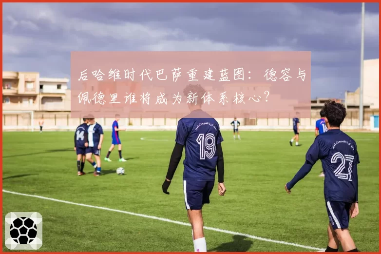 后哈维时代巴萨重建蓝图:德容与佩德里谁将成为新体系核心?