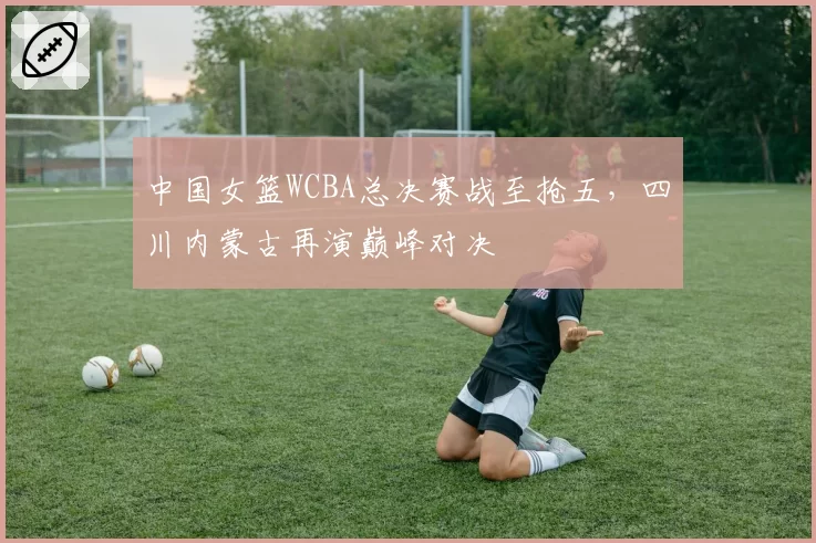 中国女篮WCBA总决赛战至抢五,四川内蒙古再演巅峰对决