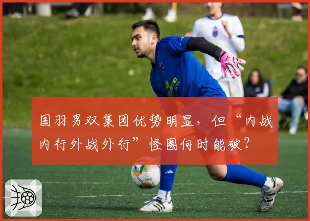 国羽男双集团优势明显,但“内战内行外战外行”怪圈何时能破?