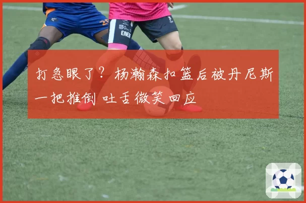 打急眼了？杨瀚森扣篮后被丹尼斯一把推倒 吐舌微笑回应
