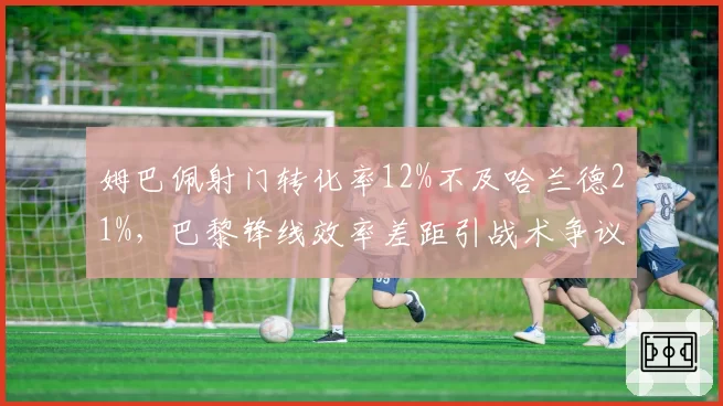 姆巴佩射门转化率12%不及哈兰德21%,巴黎锋线效率差距引战术争议