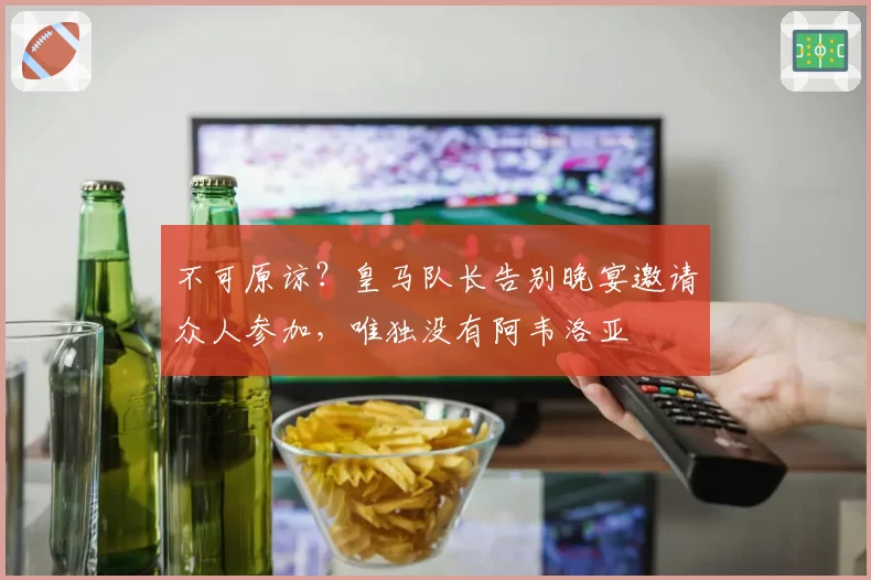 不可原谅？皇马队长告别晚宴邀请众人参加，唯独没有阿韦洛亚