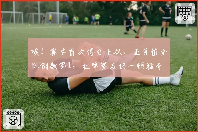 唉！赛季首次得分上双，正负值全队倒数第1，杜锋赛后仍一顿猛夸