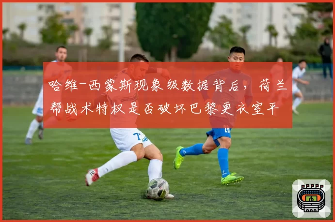 哈维-西蒙斯现象级数据背后,荷兰帮战术特权是否破坏巴黎更衣室平衡?