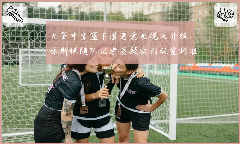 火箭申京篮下遭恶意犯规未升级,休斯顿随队记者质疑裁判双重标准