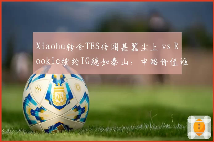 Xiaohu转会TES传闻甚嚣尘上 vs Rookie续约IG稳如泰山,中路价值谁更高