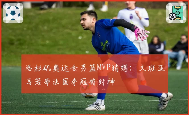 洛杉矶奥运会男篮MVP猜想：文班亚马若率法国夺冠将封神