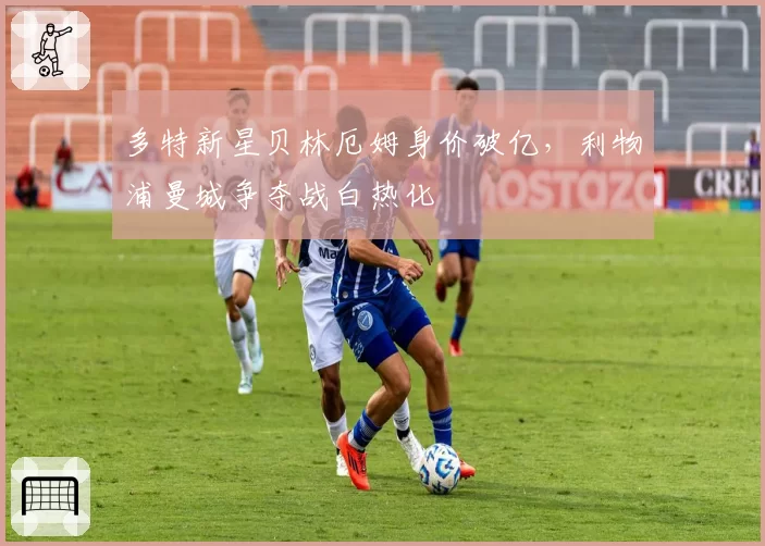多特新星贝林厄姆身价破亿,利物浦曼城争夺战白热化
