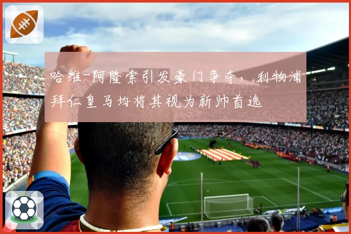 哈维-阿隆索引发豪门争夺,利物浦拜仁皇马均将其视为新帅首选