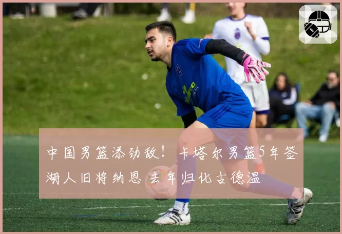 中国男篮添劲敌!卡塔尔男篮5年签湖人旧将纳恩 去年归化古德温
