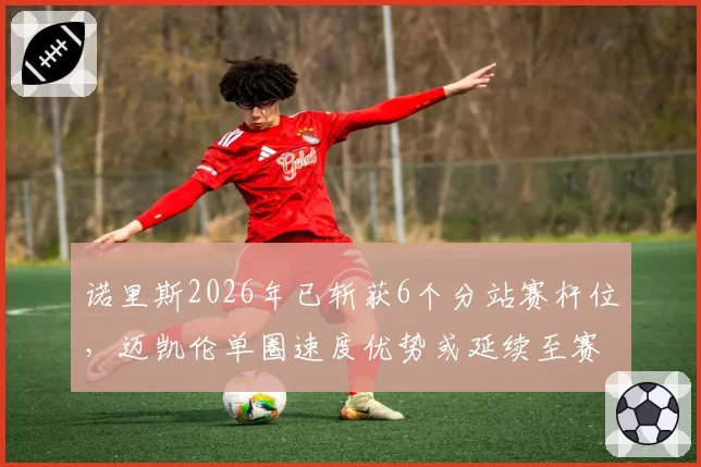 诺里斯2026年已斩获6个分站赛杆位，迈凯伦单圈速度优势或延续至赛季末