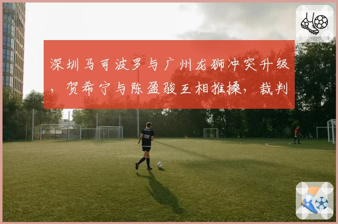 深圳马可波罗与广州龙狮冲突升级,贺希宁与陈盈骏互相推搡,裁判各打五十大板能否平息众怒?