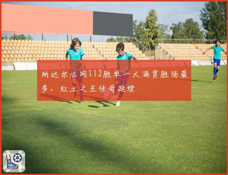 纳达尔法网112胜单一大满贯胜场最多，红土之王传奇延续