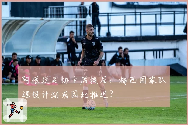 阿根廷足协主席换届,梅西国家队退役计划或因此推迟?