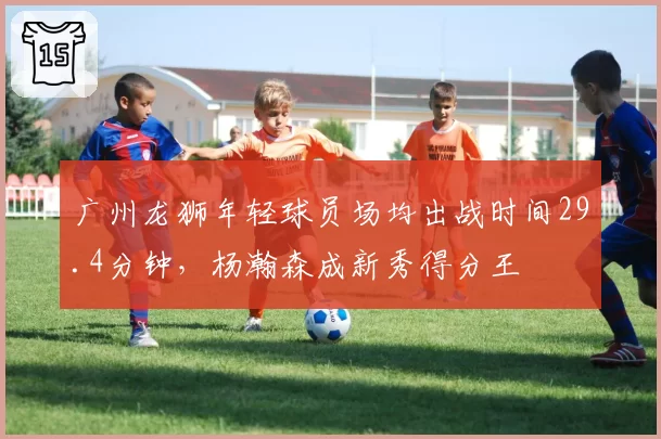 广州龙狮年轻球员场均出战时间29.4分钟,杨瀚森成新秀得分王