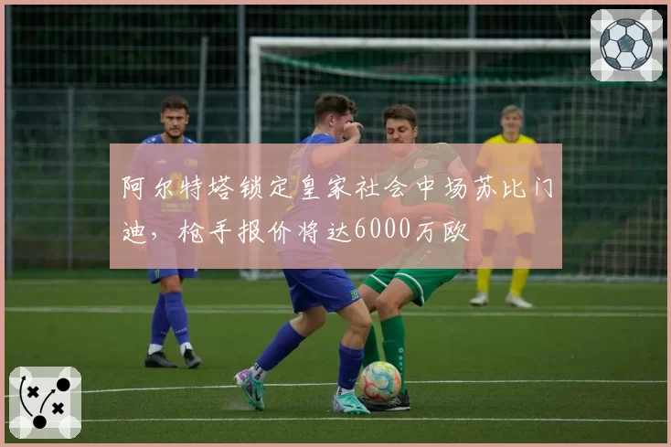 阿尔特塔锁定皇家社会中场苏比门迪，枪手报价将达6000万欧