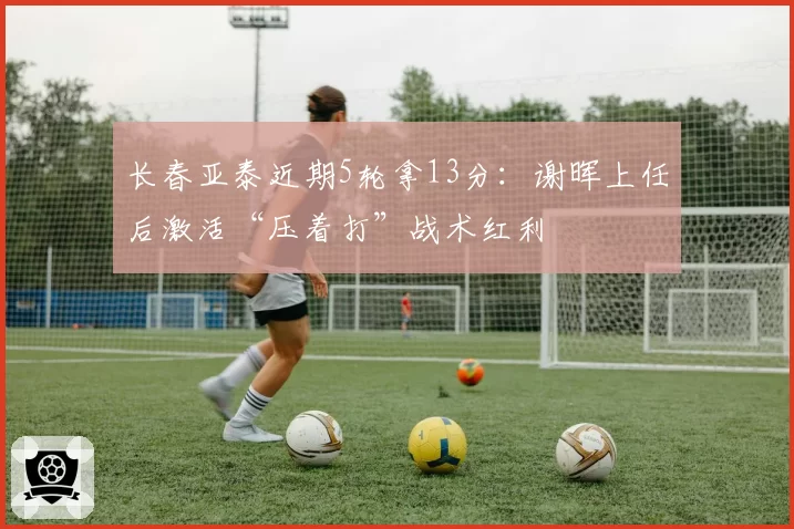 长春亚泰近期5轮拿13分：谢晖上任后激活“压着打”战术红利
