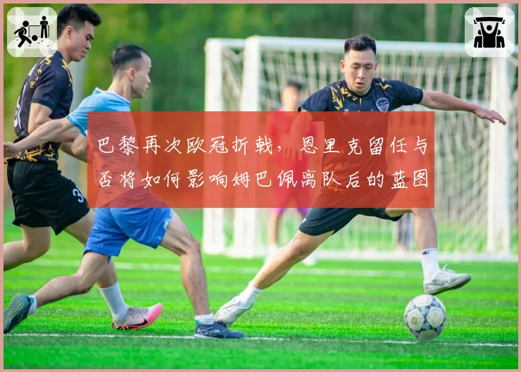 巴黎再次欧冠折戟,恩里克留任与否将如何影响姆巴佩离队后的蓝图?