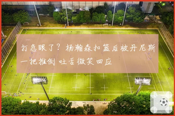 打急眼了?杨瀚森扣篮后被丹尼斯一把推倒 吐舌微笑回应
