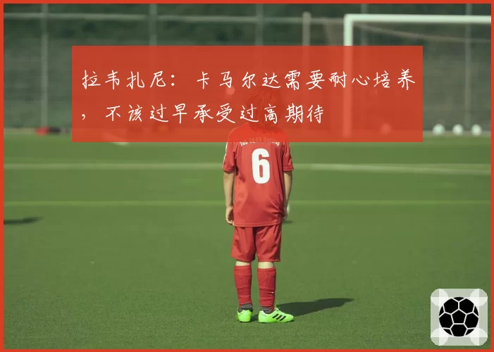 拉韦扎尼：卡马尔达需要耐心培养，不该过早承受过高期待