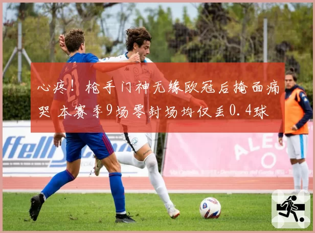 心疼!枪手门神无缘欧冠后掩面痛哭 本赛季9场零封场均仅丢0.4球