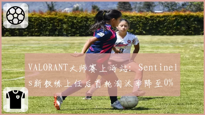 VALORANT大师赛上海站:Sentinels新教练上任后首轮淘汰率降至0%