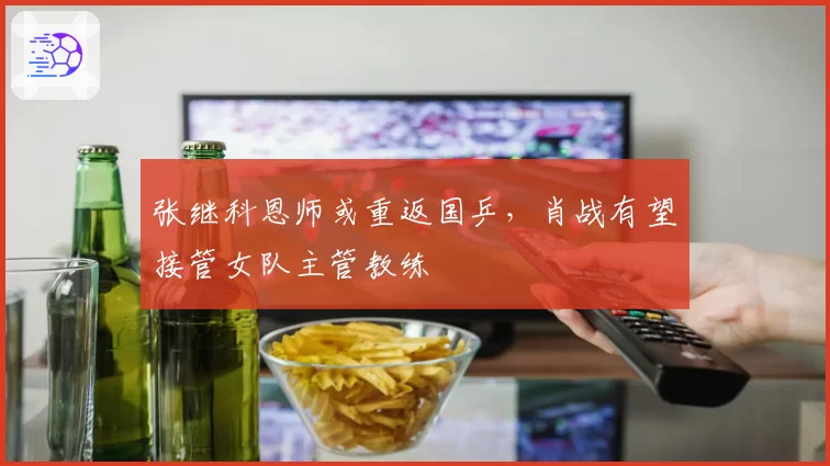 张继科恩师或重返国乒,肖战有望接管女队主管教练