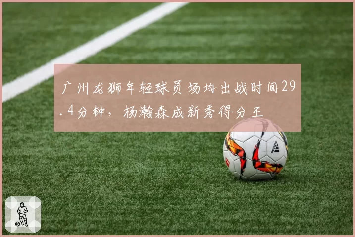 广州龙狮年轻球员场均出战时间29.4分钟,杨瀚森成新秀得分王