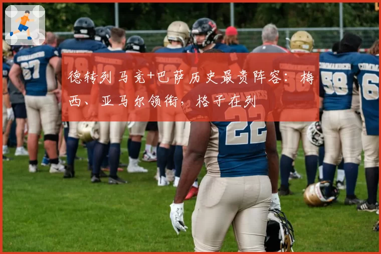 德转列马竞+巴萨历史最贵阵容:梅西、亚马尔领衔,格子在列