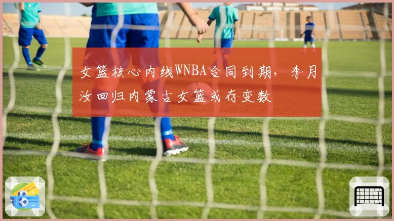 女篮核心内线WNBA合同到期，李月汝回归内蒙古女篮或存变数