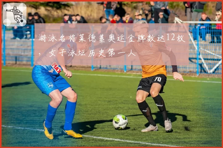 游泳名将莱德基奥运金牌数达12枚,女子泳坛历史第一人