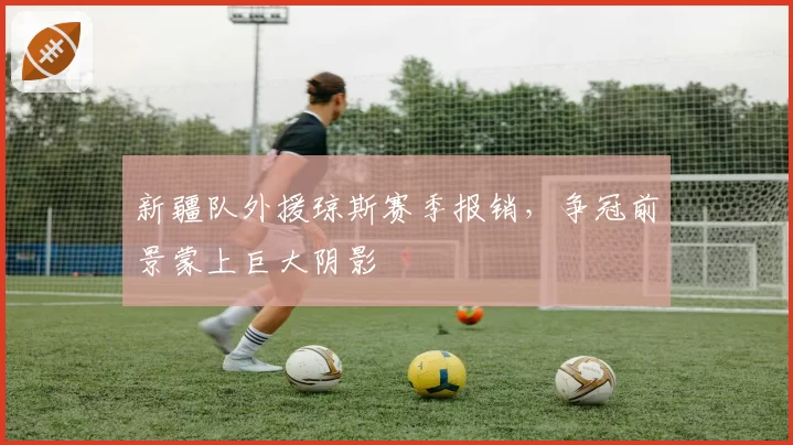 新疆队外援琼斯赛季报销，争冠前景蒙上巨大阴影