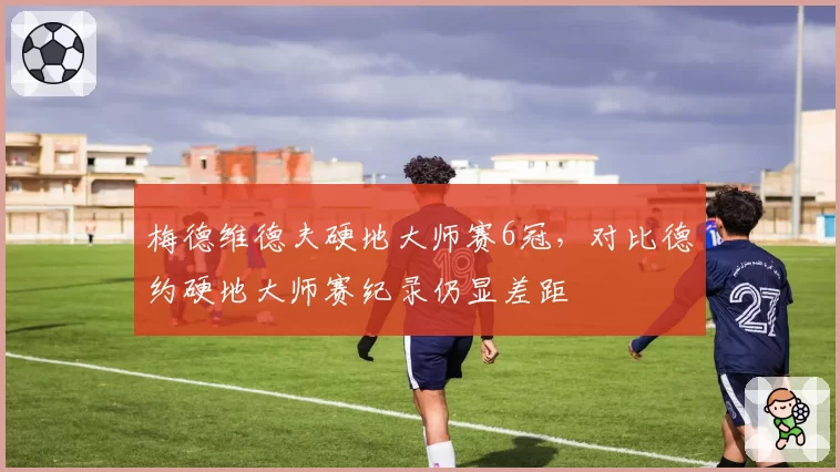 梅德维德夫硬地大师赛6冠，对比德约硬地大师赛纪录仍显差距