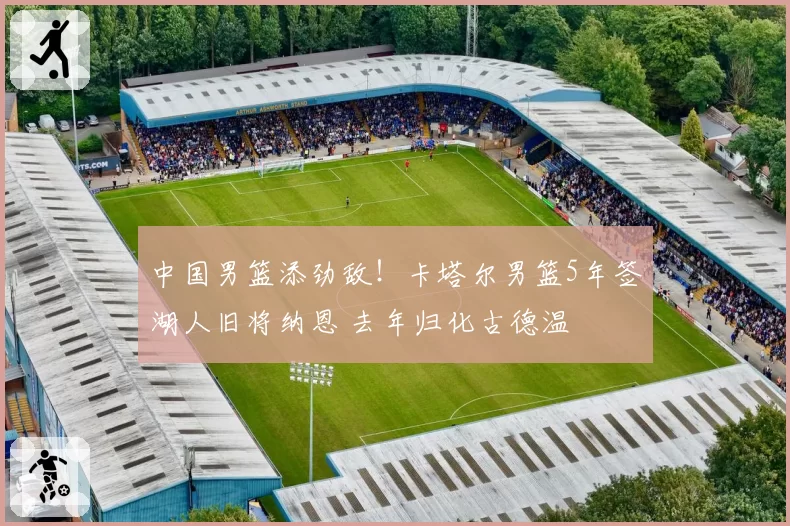 中国男篮添劲敌!卡塔尔男篮5年签湖人旧将纳恩 去年归化古德温