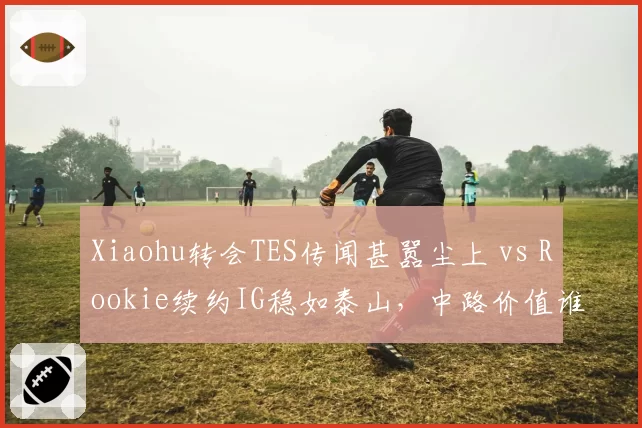 Xiaohu转会TES传闻甚嚣尘上 vs Rookie续约IG稳如泰山,中路价值谁更高