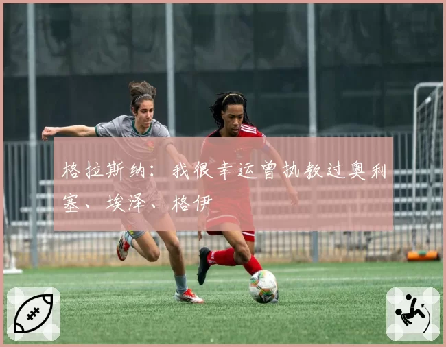 格拉斯纳：我很幸运曾执教过奥利塞、埃泽、格伊