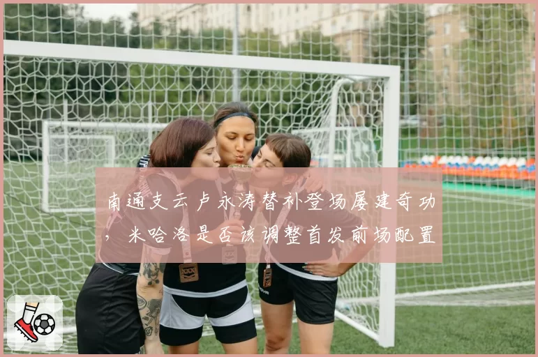 南通支云卢永涛替补登场屡建奇功,米哈洛是否该调整首发前场配置?
