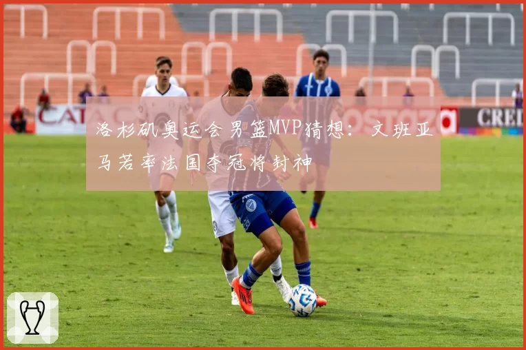 洛杉矶奥运会男篮MVP猜想：文班亚马若率法国夺冠将封神