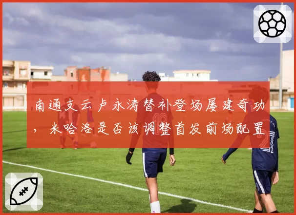 南通支云卢永涛替补登场屡建奇功,米哈洛是否该调整首发前场配置?