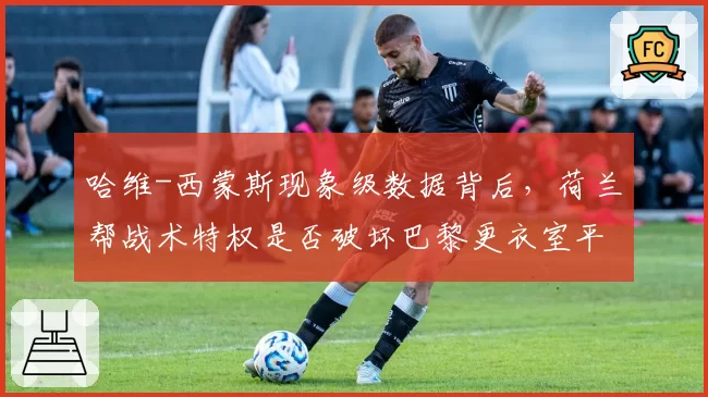哈维-西蒙斯现象级数据背后,荷兰帮战术特权是否破坏巴黎更衣室平衡?