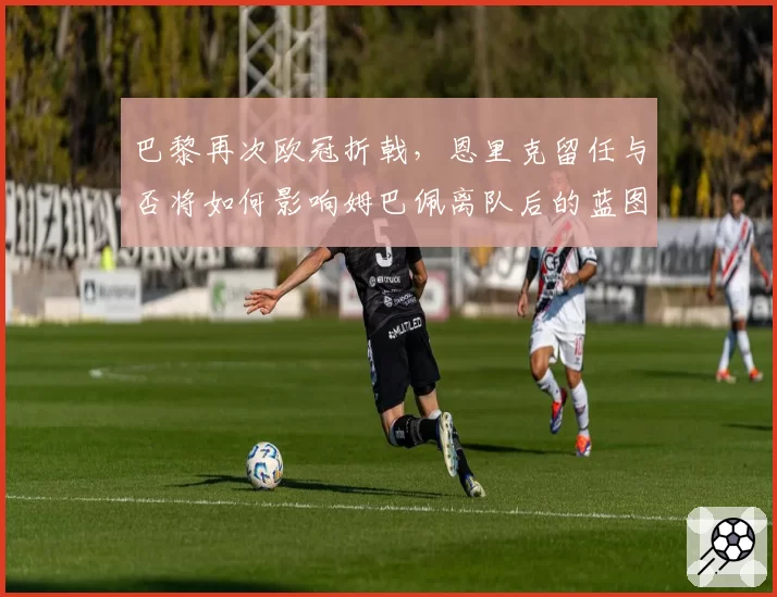巴黎再次欧冠折戟,恩里克留任与否将如何影响姆巴佩离队后的蓝图?